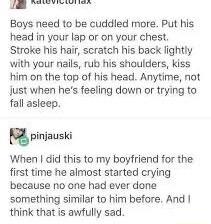B T e Boys need to be cuddled more Put his head in your lap or on your chest Strake his hair scratch his back lightly with your nails rub his shoulders kiss him on the top of his head Anytime not just when hes feeling down or trying ta fall asleep piiauski When did this to my boyfriend for the first time he almost started crying because no one had ever done something similar to him before And thin