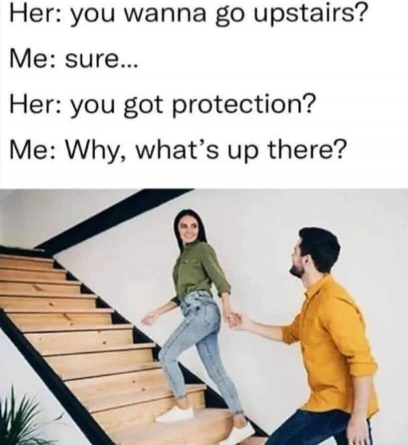 Her: you wanna go upstairs? Me: sure... Her: you got protection? Me: Why, what's up there?