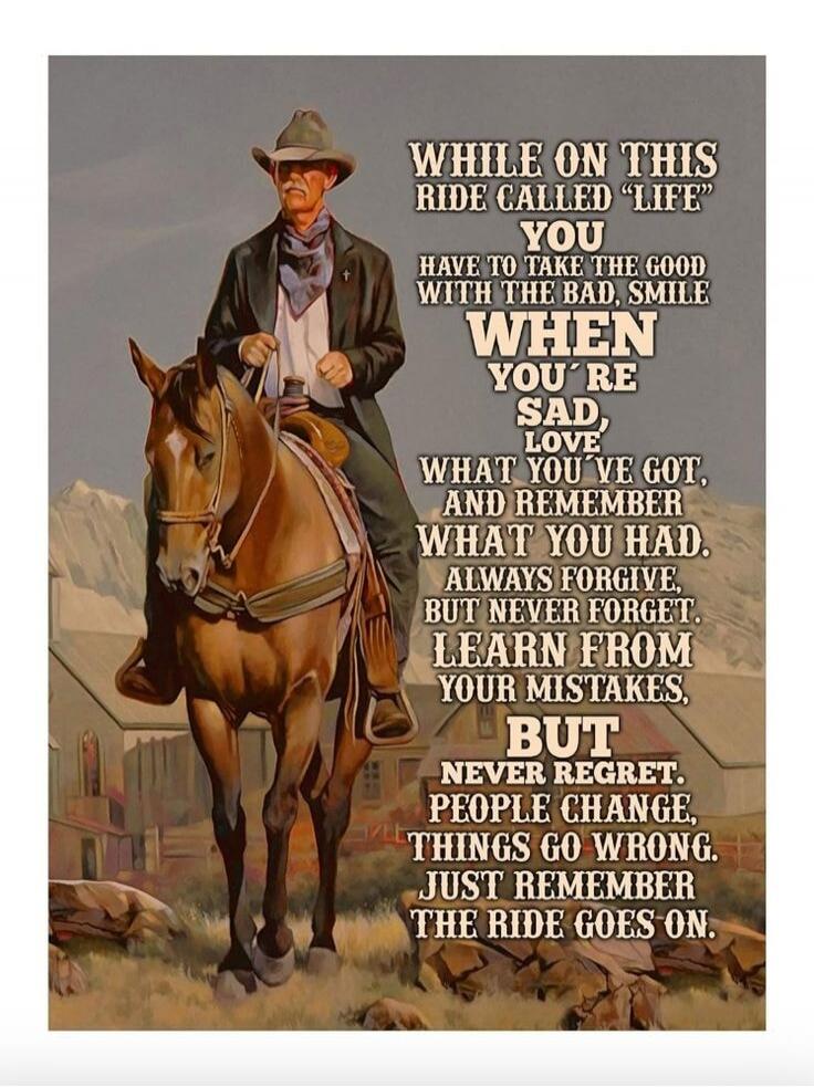 WHILE ON THIS RIDE CALLED 'LIFE' YOU HAVE TO TAKE THE GOOD WITH THE BAD, SMILE WHEN YOU'RE SAD, LOVE WHAT YOU'VE GOT, AND REMEMBER WHAT YOU HAD. ALWAYS FORGIVE, BUT NEVER FORGET. LEARN FROM YOUR MISTAKES, BUT NEVER REGRET. PEOPLE CHANGE, THINGS GO WRONG. JUST REMEMBER THE RIDE GOES ON.