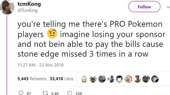 youre telling me theres PRO Pokemon players imagine losing your sponsor and not bein able to pay the bills cause stone edge missed 3 times in a row s nasie S0 IOQ Qo 12 i I i