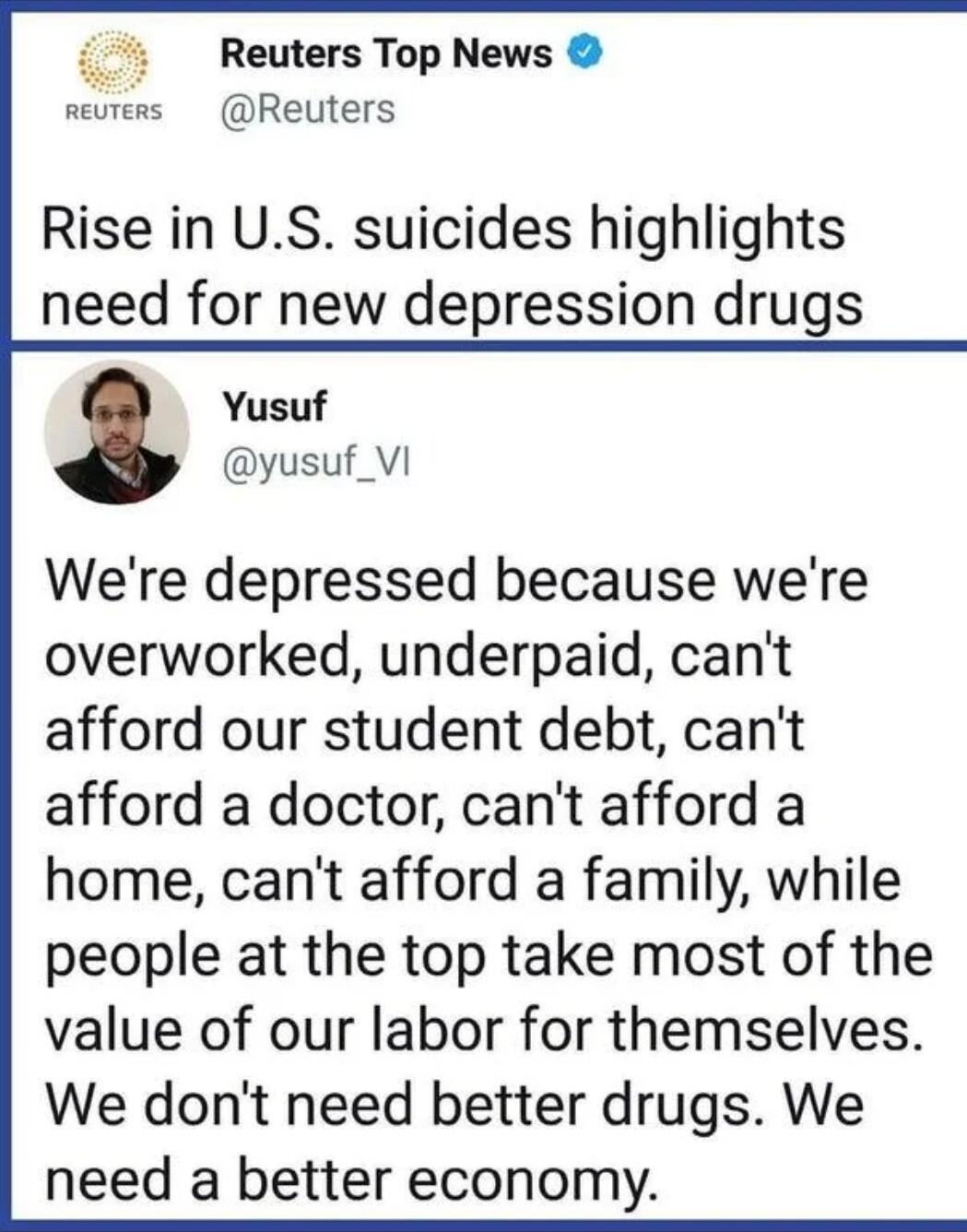 i Reuters Top News reuters Reuters Rise in US suicides highlights need for new depression drugs Yusuf yusuf_VI Were depressed because were overworked underpaid cant afford our student debt cant afford a doctor cant afford a home cant afford a family while people at the top take most of the value of our labor for themselves We dont need better drugs We need a better economy
