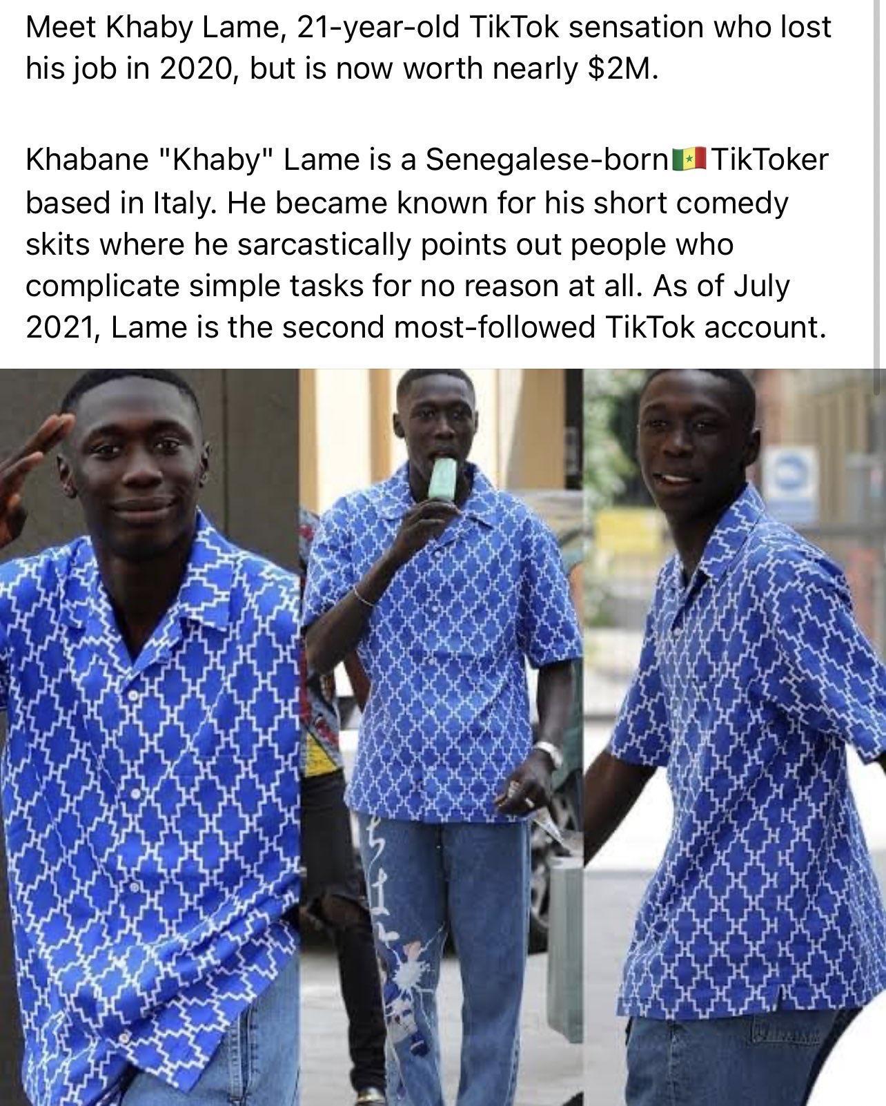 Meet Khaby Lame 21 year old TikTok sensation who lost his job in 2020 but is now worth nearly 2M Khabane Khaby Lame is a Senegalese bornE ATikToker based in Italy He became known for his short comedy skits where he sarcastically points out people who complicate simple tasks for no reason at all As of July 2021 Lame is the second most followed TikTok account