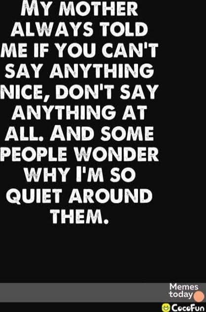 MY MOTHER ALWAYS TOLD ME IF YOU CAN'T SAY ANYTHING NICE, DON'T SAY ANYTHING AT ALL. AND SOME PEOPLE WONDER WHY I'M SO QUIET AROUND THEM.