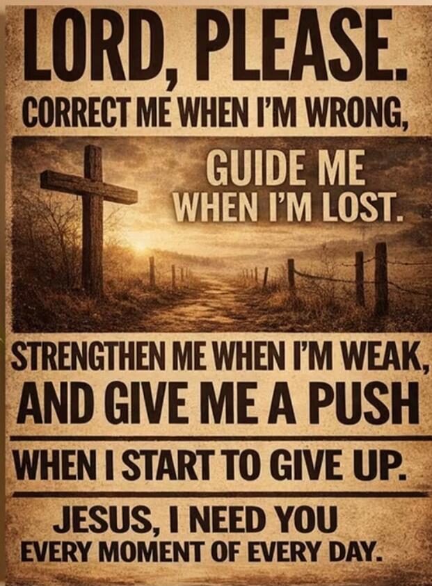 LORD, PLEASE. CORRECT ME WHEN I'M WRONG, GUIDE ME WHEN I'M LOST. STRENGTHEN ME WHEN I'M WEAK, AND GIVE ME A PUSH WHEN I START TO GIVE UP. JESUS, I NEED YOU EVERY MOMENT OF EVERY DAY.