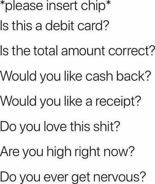 please insert chip s this a debit card Is the total amount correct Would you like cash back Would you like a receipt Do you love this shit Are you high right now Do you ever get nervous