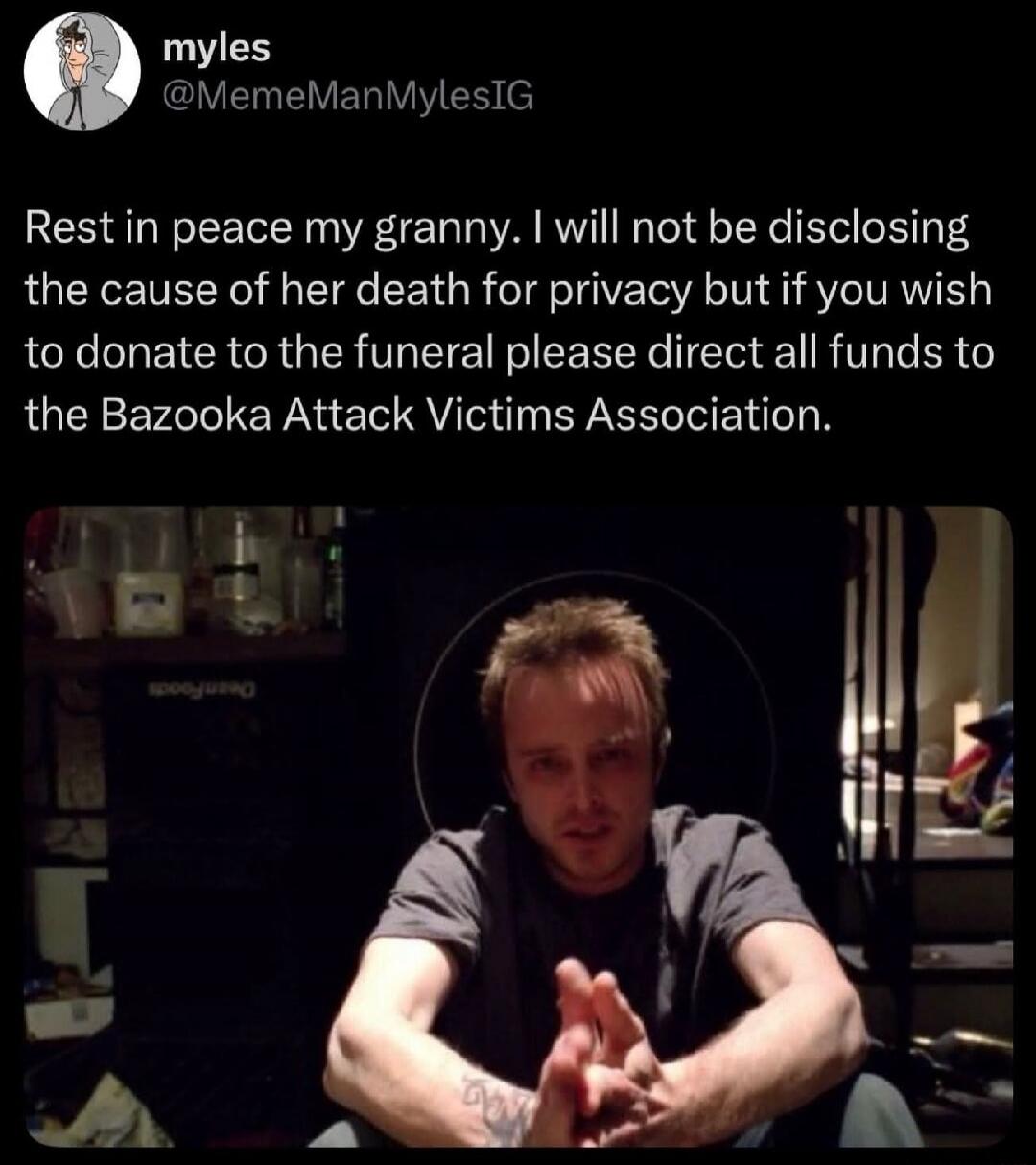 Rest in peace my granny. I will not be disclosing the cause of her death for privacy but if you wish to donate to the funeral please direct all funds to the Bazooka Attack Victims Association.