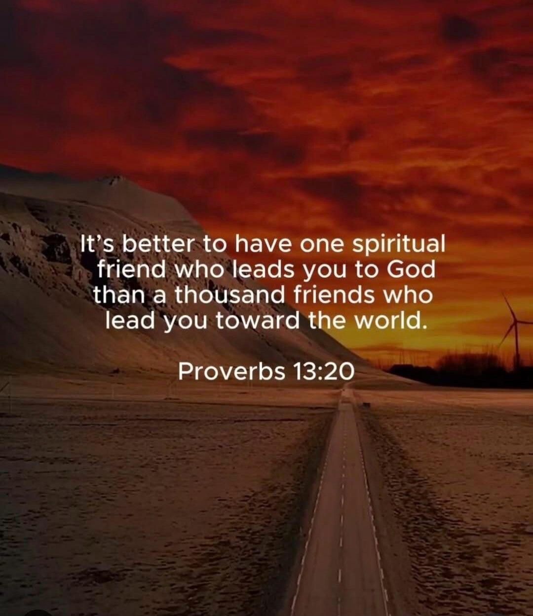 It's better to have one spiritual friend who leads you to God than a thousand friends who lead you toward the world. Proverbs 13:20