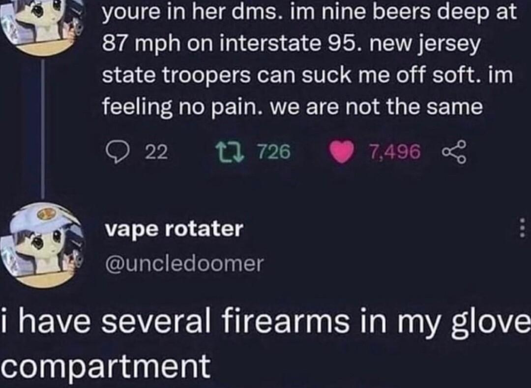 youre in her dms im nine beers deep at 87 mph on interstate 95 new jersey state troopers can suck me off soft im feeling no pain we are not the same 726 74 vape rotater I Tl g M EVCREVETE R TCE T BN N A i elV compartment R S R 7 oo f s