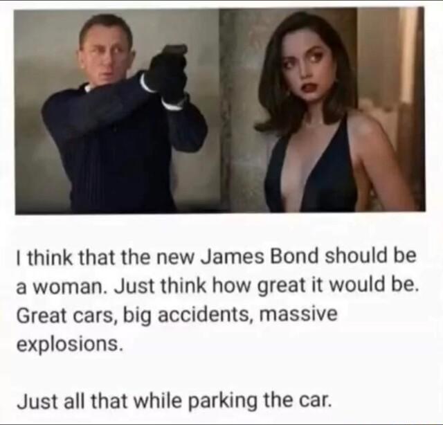 think that the new James Bond should be a woman Just think how great it would be Great cars big accidents massive explosions Just all that while parking the car