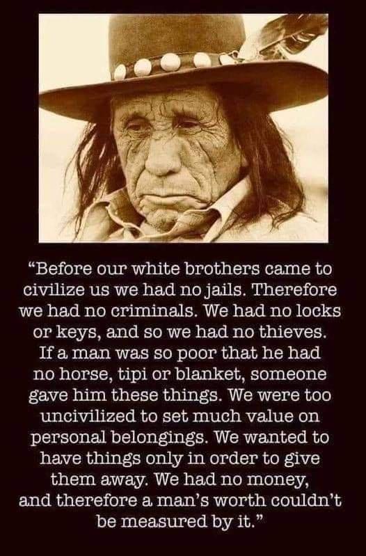 Before our white brothers came to SRl PRVER TR ETeB s ToRERIERUNATE ol 0 we had no criminals We had no locks or keys and so we had no thieves If a man was so poor that he had no horse tipi or blanket someone gave him these things We were too uncivilized to set much value on personal belongings We wanted to have things only in order to give them away We had no money and therefore a mans worth could