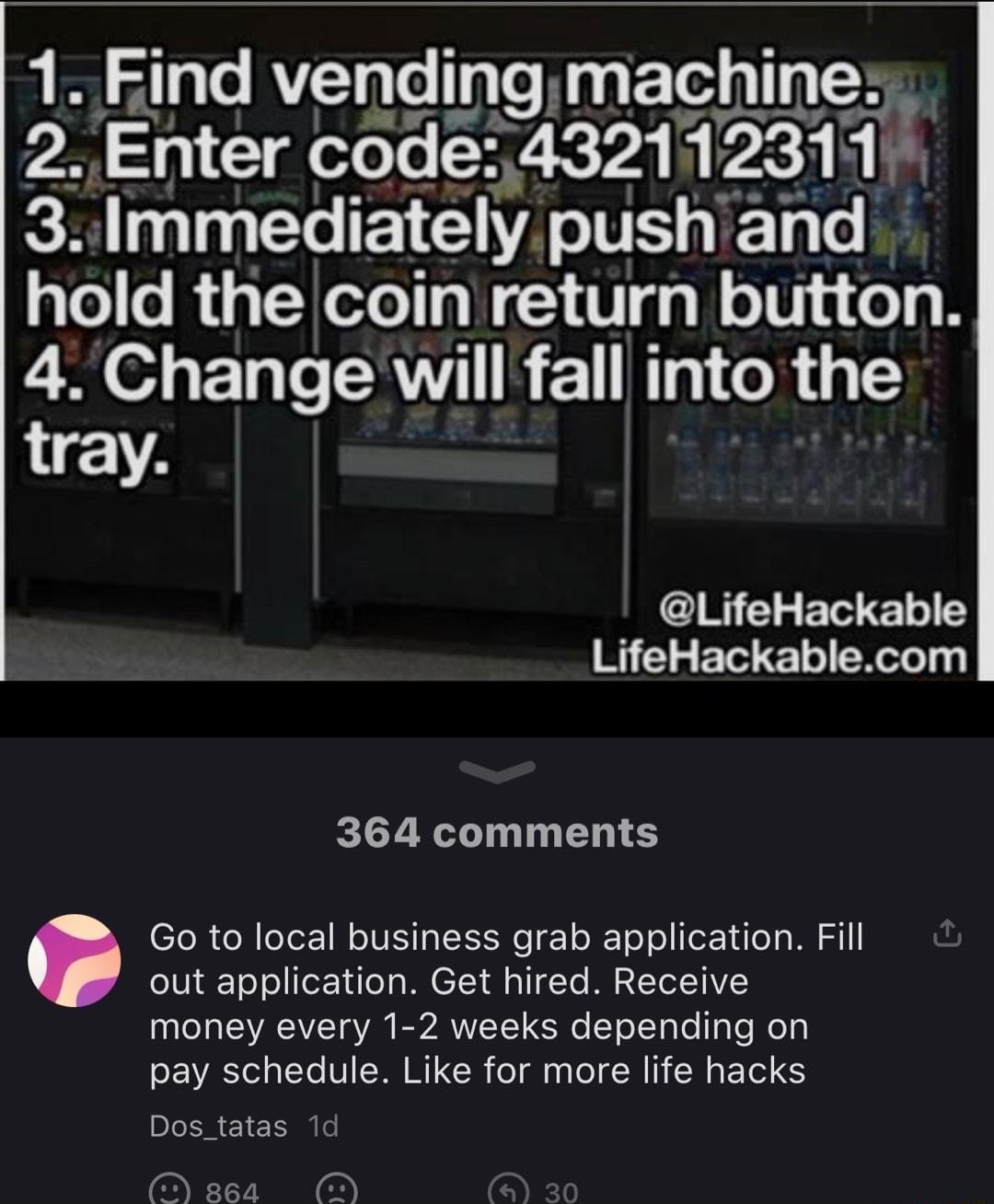 1 Fmd vendmg magbjngm 2 Enter code 4321123117 3 Immedlately pushiand hold the coin return button 4Change will fall into the tray LifeHackable LifeHackablecom 364 comments Go to local business grab application Fill out application Get hired Receive money every 1 2 weeks depending on pay schedule Like for more life hacks Dostatas