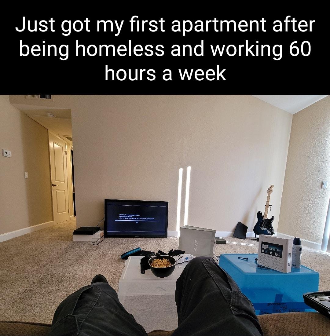 Just got my first apartment after being homeless and working 60 hours a week