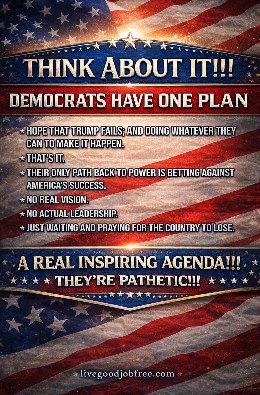THINK ABOUT IT!!! DEMOCRATS HAVE ONE PLAN. HOPE THAT TRUMP FAILS; AND DOING WHATEVER THEY CAN TO MAKE IT HAPPEN. THAT'S IT. THEIR ONLY PATH BACK TO POWER IS BETTING AGAINST AMERICA'S SUCCESS. NO REAL VISION. NO ACTUAL LEADERSHIP. JUST WAITING AND PRAYING FOR THE COUNTRY TO LOSE. A REAL INSPIRING AGENDA!!! THEY'RE PATHETIC!!! livegoodjobfree.com
