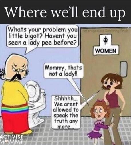 Where we'll end up. Whats your problem you little bigot? Havent you seen a lady pee before? Mommy, thats not a lady!! Shhhhh... We arent allowed to speak the truth any more... WOMEN. ACTIVIST MOMMY.