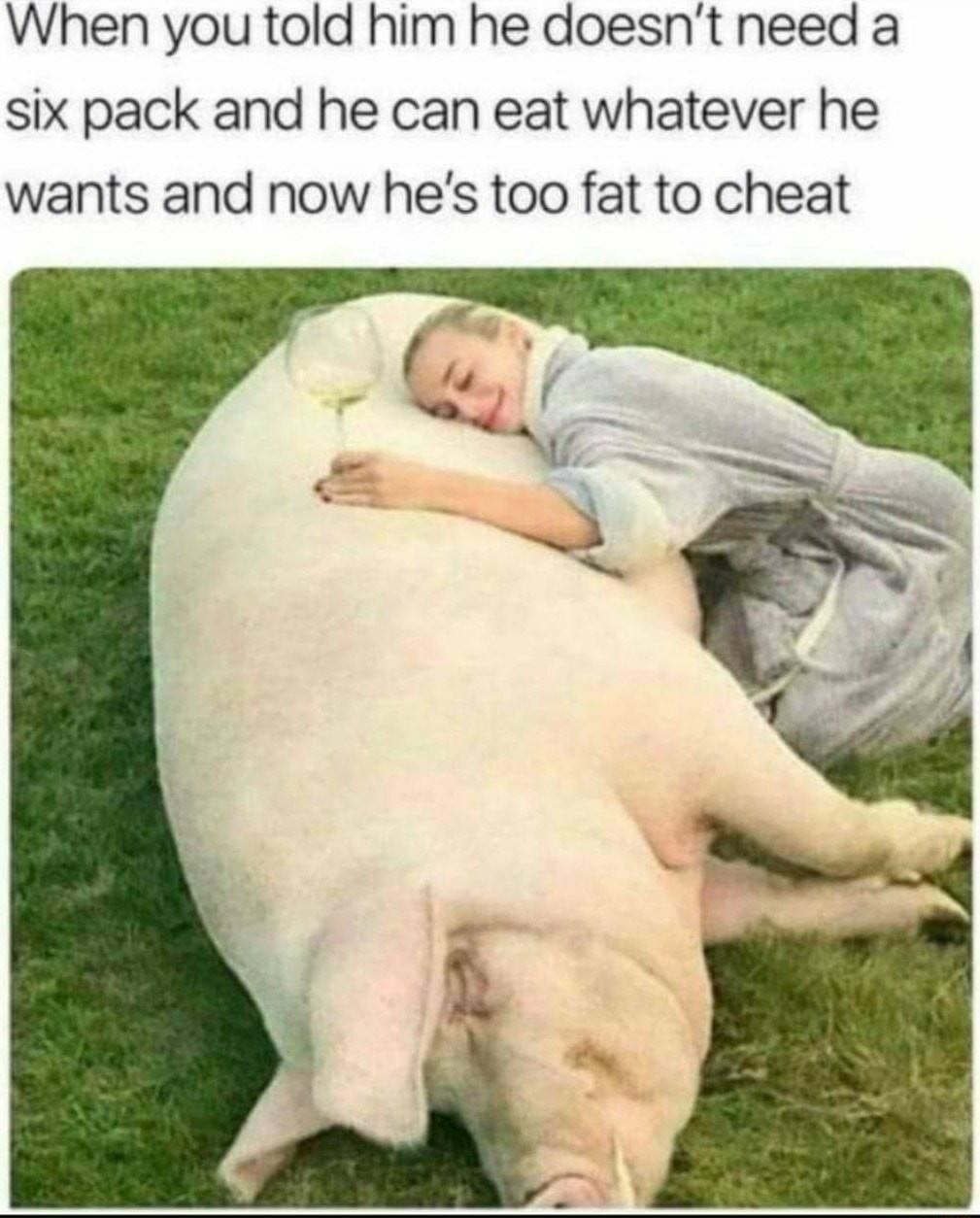 When you told him he doesnt need a six pack and he can eat whatever he wants and now hes too fat to cheat
