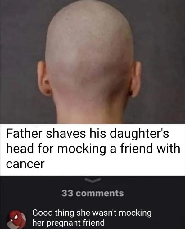 Father shaves his daughters head for mocking a friend with cancer 33 comments Good thing she wasnt mocking her pregnant friend