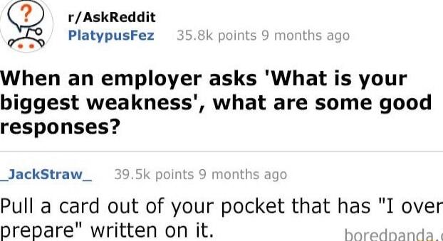 rAskReddit PlatypusFez k I When an employer asks What is your biggest weakness what are some good responses JackStraw_ 395k points 9 montt Pull a card out of your pocket that has I over prepare written on it