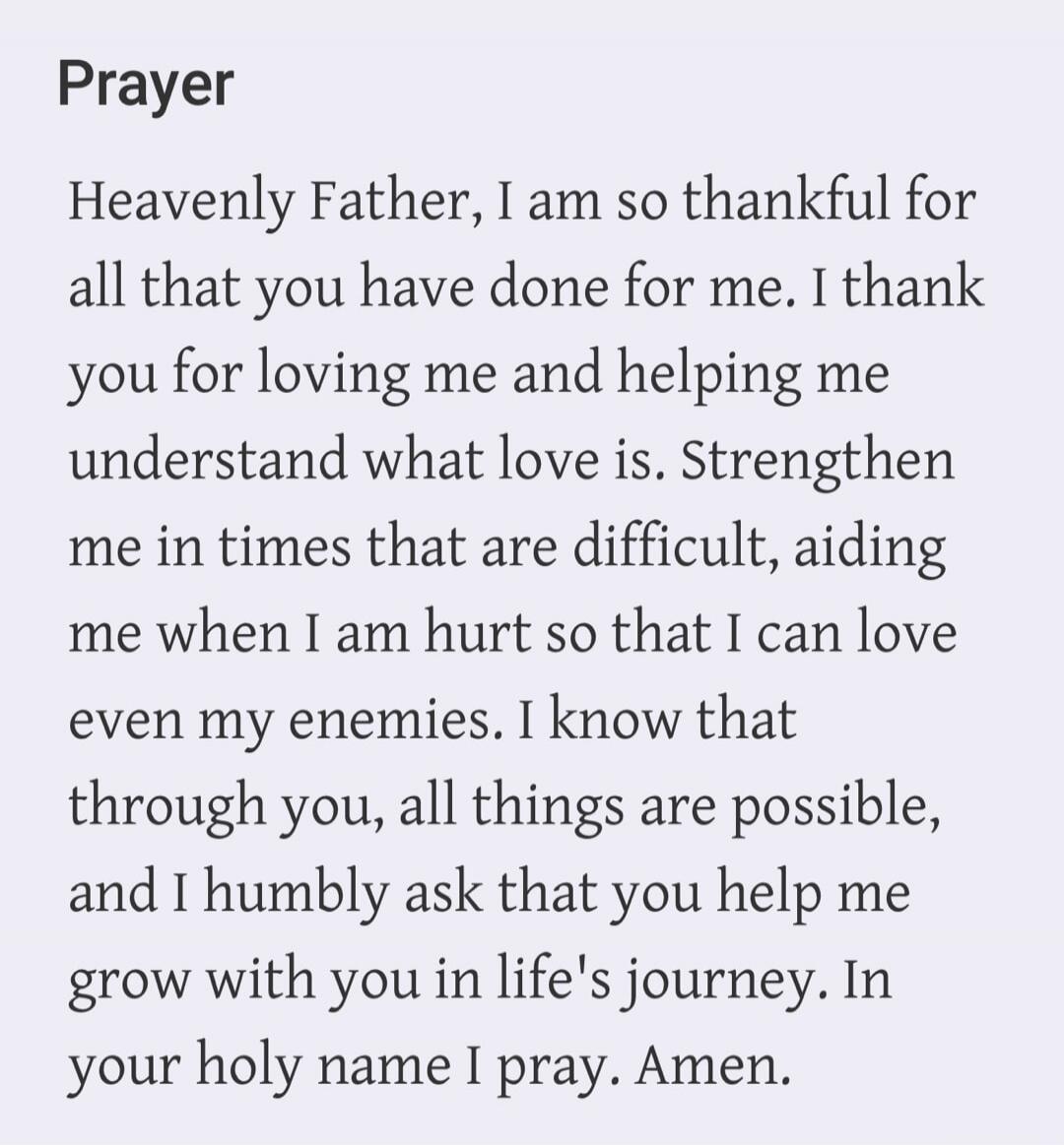 Prayer Heavenly Father, I am so thankful for all that you have done for me. I thank you for loving me and helping me understand what love is. Strengthen me in times that are difficult, aiding me when I am hurt so that I can love even my enemies. I know that through you, all things are possible, and I humbly ask that you help me grow with you in lif