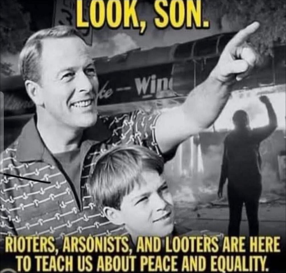LOOK, SON.
RIOTS, ARSONISTS, AND LOOTERS ARE HERE TO TEACH US ABOUT PEACE AND EQUALITY.