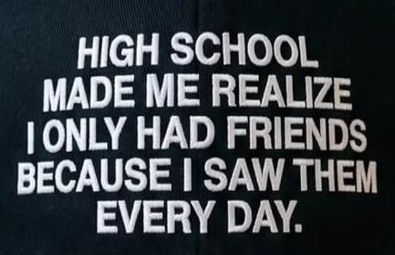 HIGH SCHOOL MADE ME REALIZE I ONLY HAD FRIENDS BECAUSE I SAW THEM EVERY DAY.