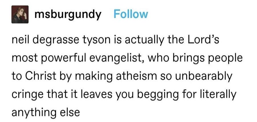 neil degrasse tyson is actually the Lord's most powerful evangelist, who brings people to Christ by making atheism so unbearably cringe that it leaves you begging for literally anything else