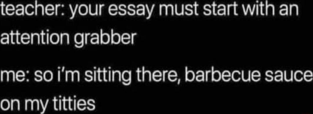 teacher your essay must start with an attention grabber me so im sitting there barbecue sauce on my titties