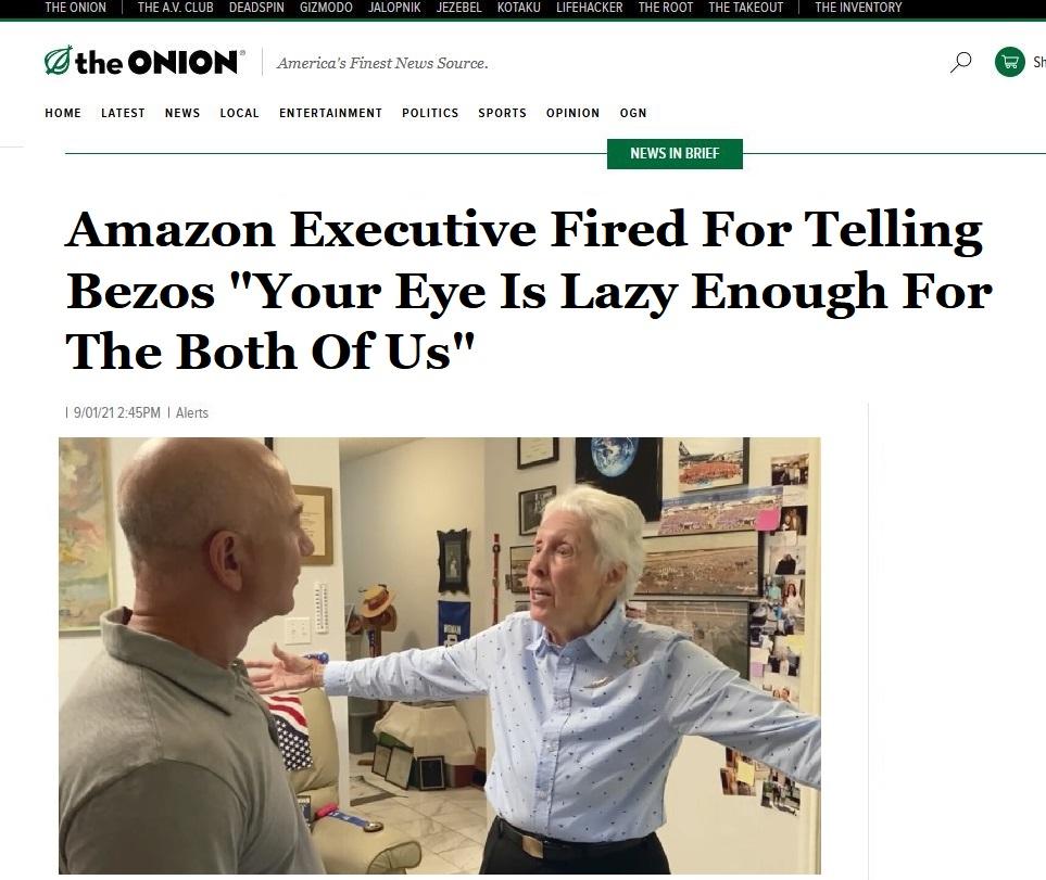 D the ONION rcricas Finest News Source o s HOME LATEST NEWS LOCAL ENTERTAINMENT POLITICS SPORTS OPINION OGN NEWS IN BRIEF Amazon Executive Fired For Telling Bezos Your Eye Is Lazy Enough For The Both Of Us 1 90121245PM Alerts