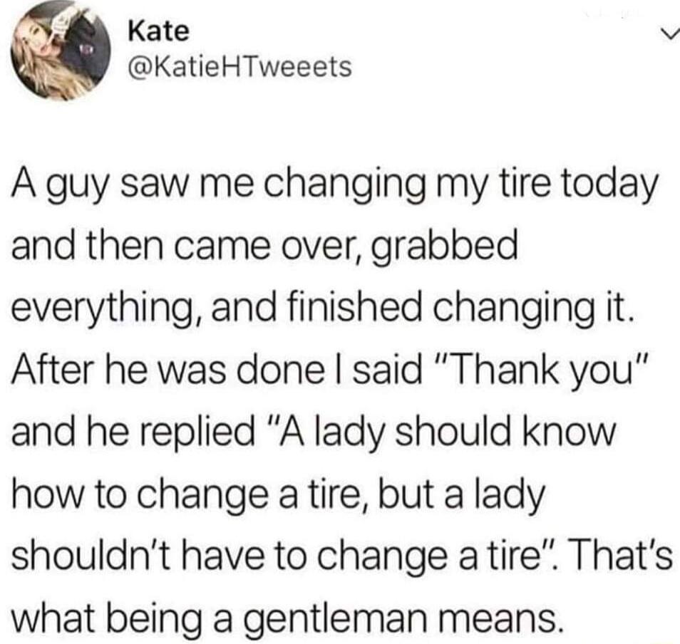 Kate v KatieHTweeets A guy saw me changing my tire today and then came over grabbed everything and finished changing it After he was done said Thank you and he replied A lady should know how to change a tire but a lady shouldnt have to change a tire Thats what being a gentleman means