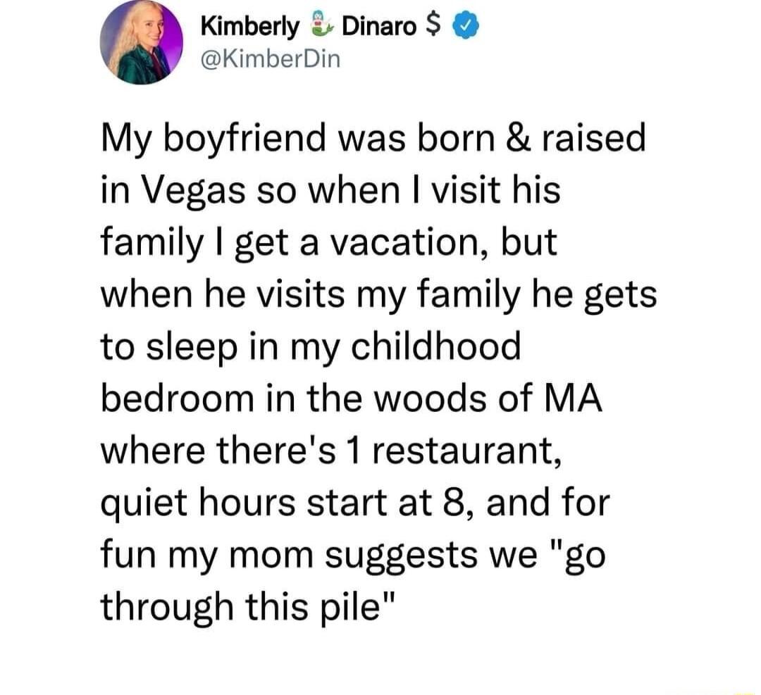 Kimberly Dinaro KimberDin My boyfriend was born raised in Vegas so when visit his family get a vacation but when he visits my family he gets to sleep in my childhood bedroom in the woods of MA where theres 1 restaurant quiet hours start at 8 and for fun my mom suggests we go through this pile