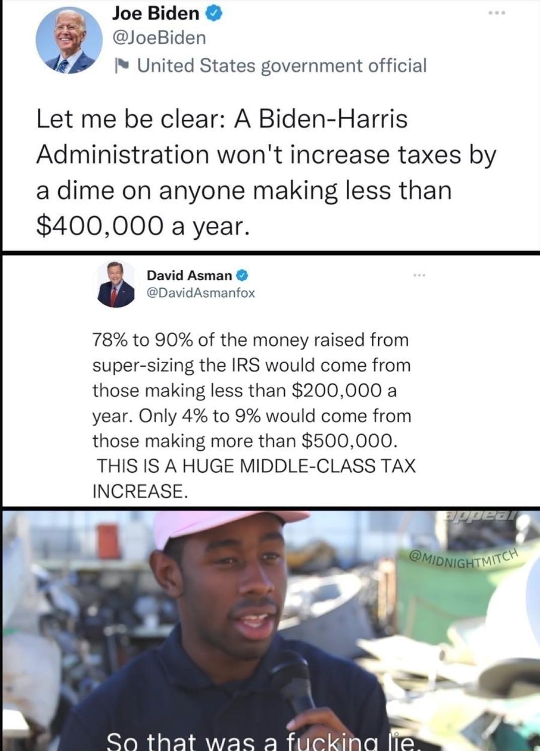 Joe Biden y JoeBiden I I United States government official Let me be clear A Biden Harris Administration wont increase taxes by a dime on anyone making less than 400000 a year David Asman DavidAsmanfox 78 to 90 of the money raised from super sizing the IRS would come from those making less than 200000 a year Only 4 to 9 would come from those making more than 500000 THIS IS A HUGE MIDDLE CLASS TAX 