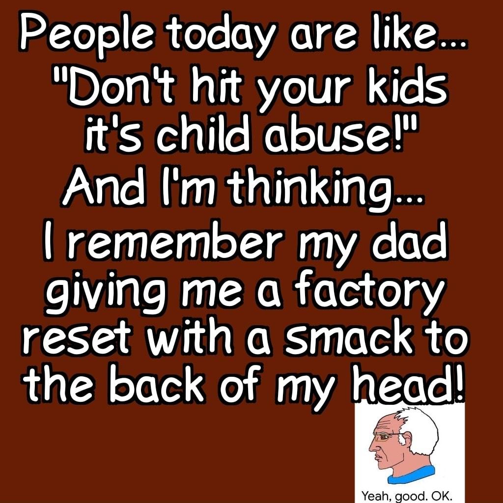 People today are like Dont hit your kids its child abuse And m thinking remember my dad giving me a factory reset with a smack to the back of my head