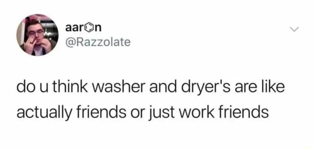 aaron Razzolate do u think washer and dryers are like actually friends or just work friends