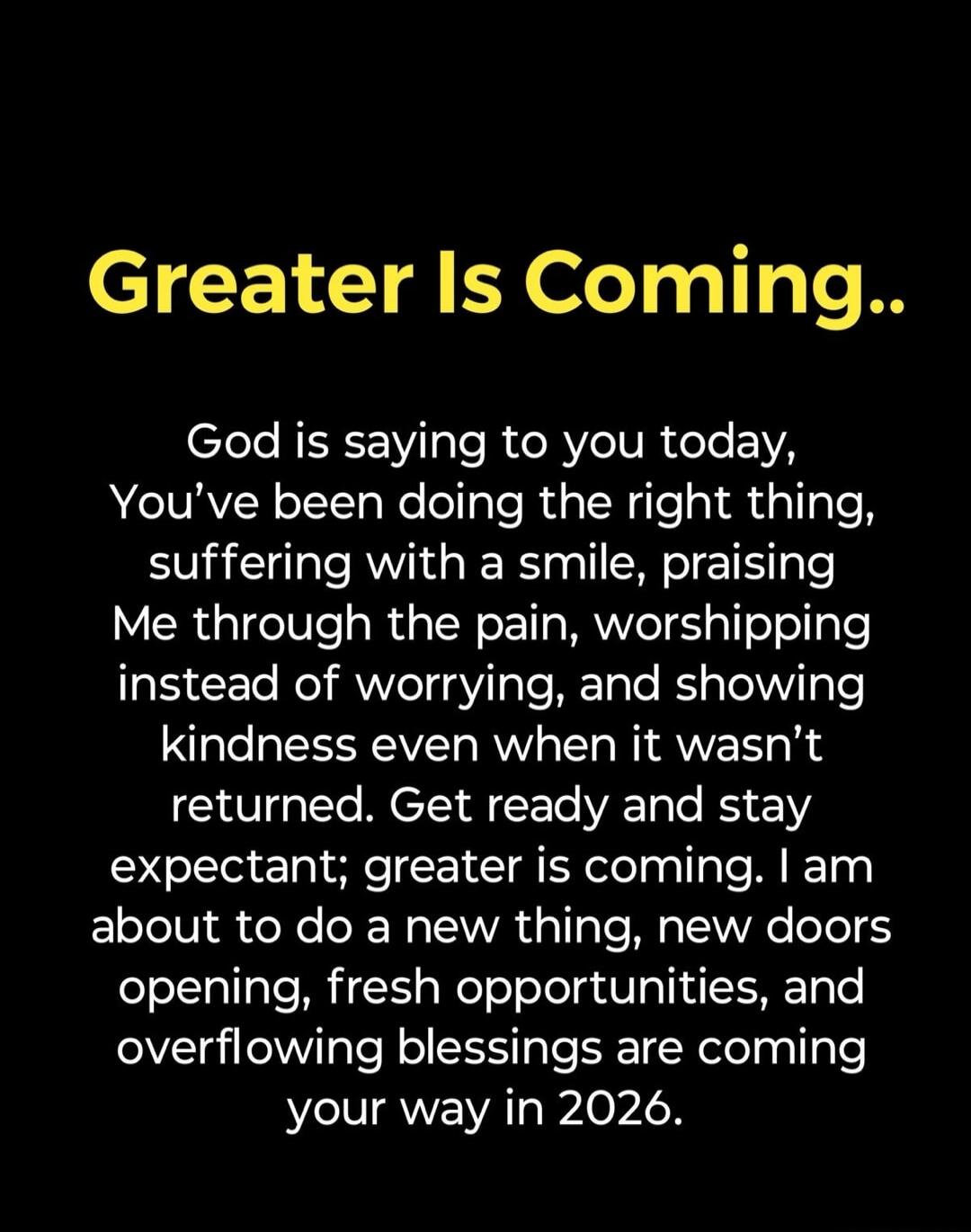 Greater Is Coming.. God is saying to you today, You've been doing the right thing, suffering with a smile, praising Me through the pain, worshipping instead of worrying, and showing kindness even when it wasn't returned. Get ready and stay expectant; greater is coming. I am about to do a new thing, new doors opening, fresh opportunities, and overfl