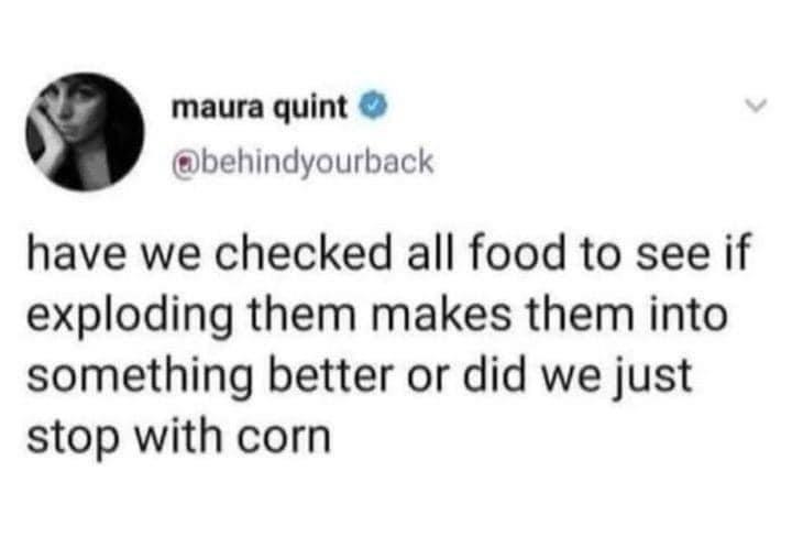 maura quint behindyourback have we checked all food to see if exploding them makes them into something better or did we just stop with corn