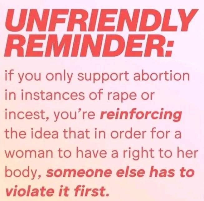 UNFRIENDLY REMINDER if you only support abortion in instances of rape or incest youre reinforcing the idea that in order for a woman to have a right to her body someone else has to violate it first