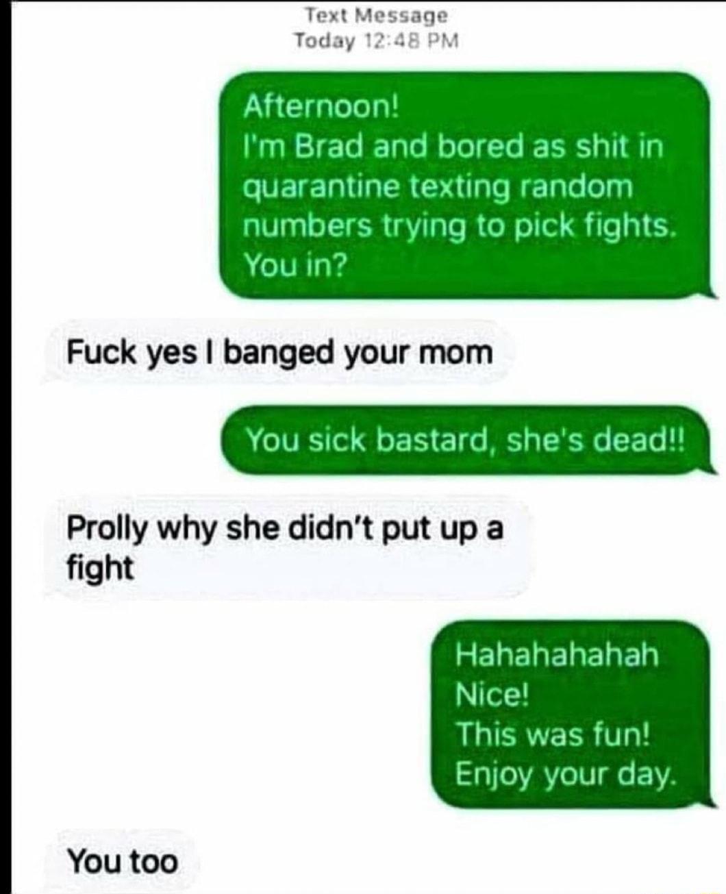 Text Message Today 1248 PM Afternoon Im Brad and bored as shit in IVETEDRIGER Gl HETale olyy V3o TTER aVTaTe RCo N oIl S Te 160 You in Fuck yes banged your mom A VRS o Qo 13 o M 30 1 0 L1 Prolly why she didnt put up a fight Hahahahahah Nice This was fun Enjoy your day You too