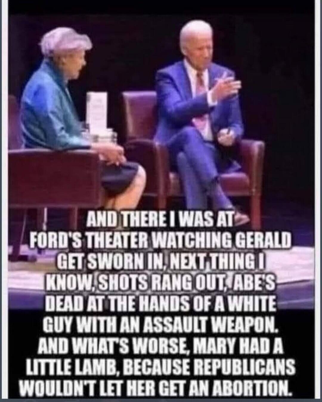 AND THERE I WAS AT FORD'S THEATER WATCHING GERALD GET SWORN IN, NEXT THING I KNOW, SHOTS RANG OUT, ABE'S DEAD AT THE HANDS OF A WHITE GUY WITH AN ASSAULT WEAPON. AND WHAT'S WORSE, MARY HAD A LITTLE LAMB, BECAUSE REPUBLICANS WOULDN'T LET HER GET AN ABORTION.