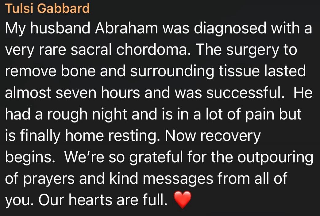Tulsi Gabbard My husband Abraham was diagnosed with a very rare sacral chordoma. The surgery to remove bone and surrounding tissue lasted almost seven hours and was successful. He had a rough night and is in a lot of pain but is finally home resting. Now recovery begins. We're so grateful for the outpouring of prayers and kind messages from all of 