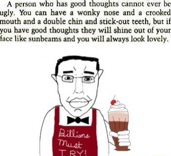 A person who has good thoughts cannot cver be ugly You can have a wonky nose and a crooked mouth and a double chin and stick out teeth but if you have good thoughts they will shine out of your face like sunbeams and you will always look lovely