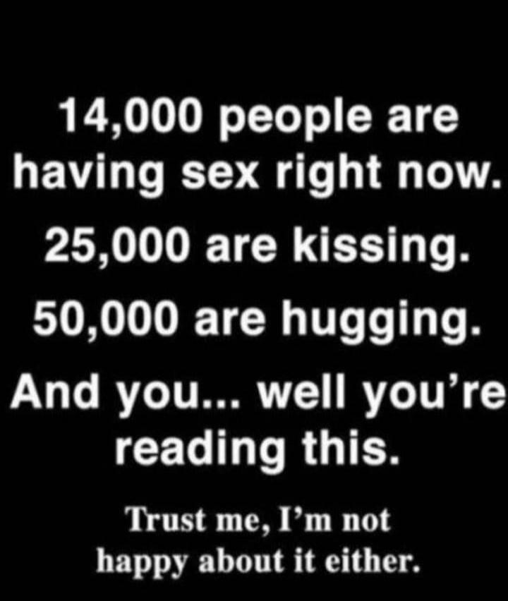 14,000 people are having sex right now. 25,000 are kissing. 50,000 are hugging. And you... well you're reading this. Trust me, I'm not happy about it either.