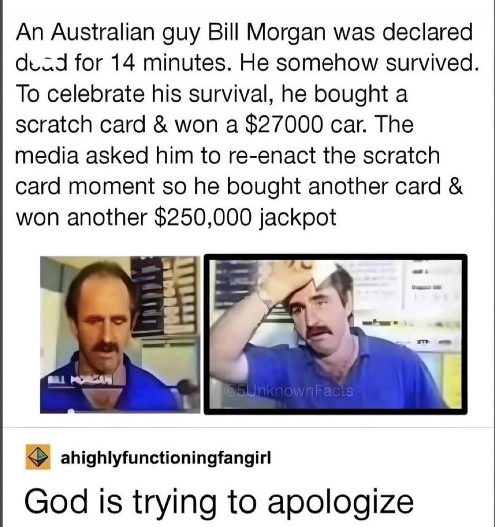 An Australian guy Bill Morgan was declared dead for 14 minutes. He somehow survived. To celebrate his survival, he bought a scratch card and won a $27000 car. The media asked him to re-enact the scratch card moment so he bought another card and won another $250,000 jackpot. God is trying to apologize.