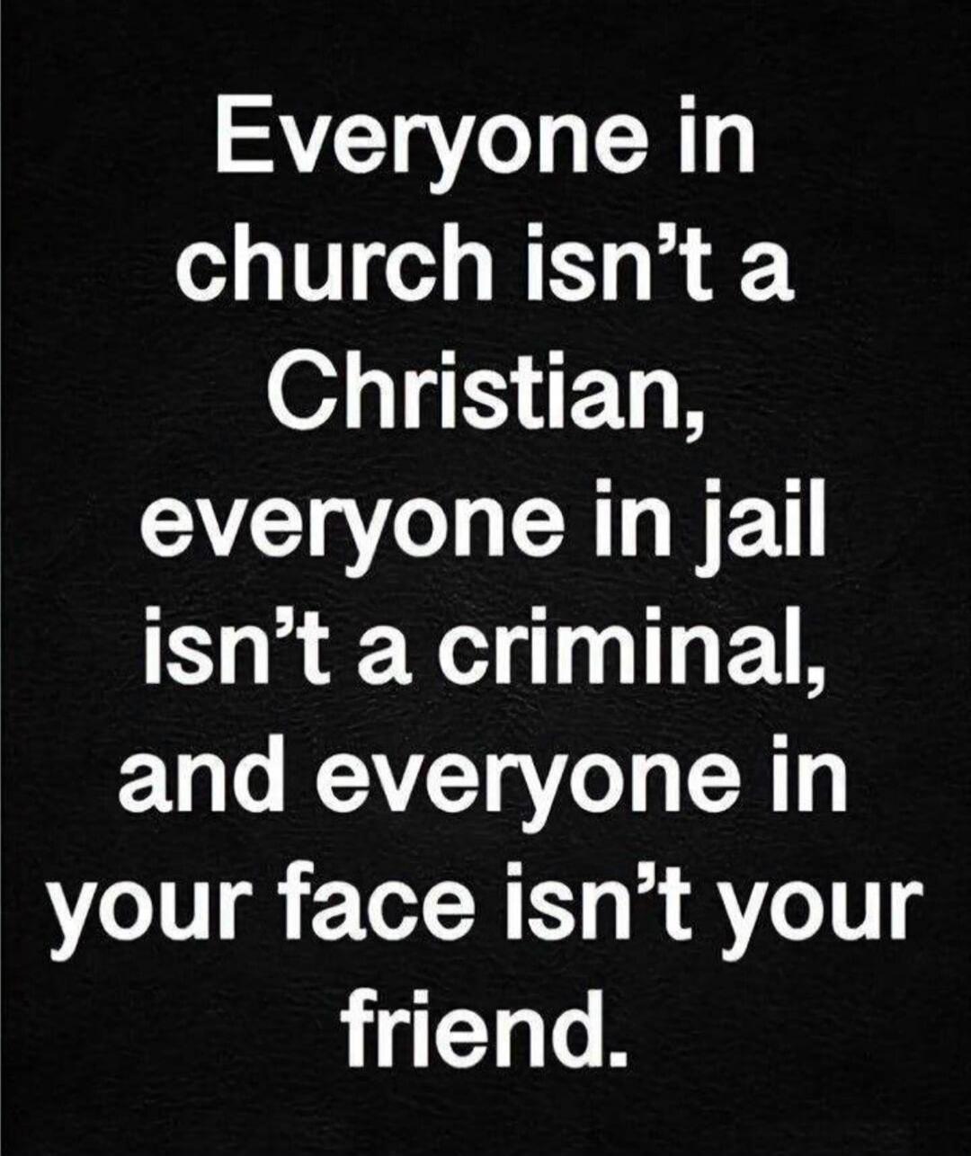 Everyone in church isn't a Christian, everyone in jail isn't a criminal, and everyone in your face isn't your friend.