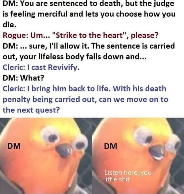 DM You are sentenced to death but the judge is feeling merciful and lets you choose how you die Rogue Um Strike to the heart please DM sure Ill allow it The sentence is carried out your lifeless body falls down and Cleric cast Revivify DM What Cleric bring him back to life With his death penalty being carried out can we move on to the next quest