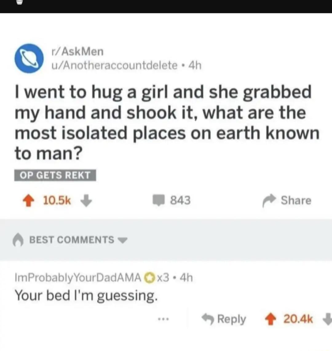 AskMen went to hug a girl and she grabbed my hand and shook it what are the most isolated places on earth known to man CEEETEA 4 105k 43 Share BEST COMMENTS Your bed Im guessing Reply 4 204k