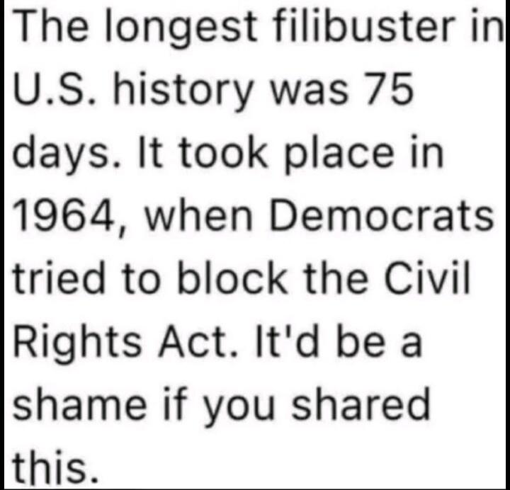 The longest filibuster in U.S. history was 75 days. It took place in 1964, when Democrats tried to block the Civil Rights Act. It'd be a shame if you shared this.