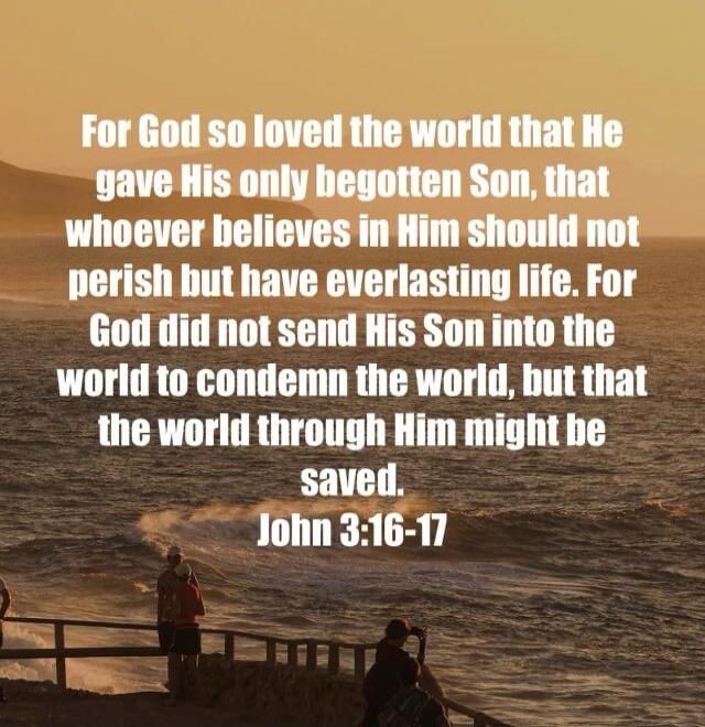 For God so loved the world that He gave His only begotten Son, that whoever believes in Him should not perish but have everlasting life. For God did not send His Son into the world to condemn the world, but that the world through Him might be saved. John 3:16-17