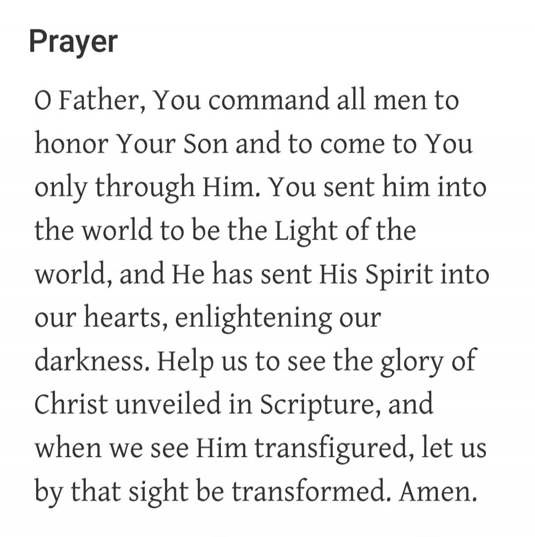Prayer. O Father, You command all men to honor Your Son and to come to You only through Him. You sent him into the world to be the Light of the world, and He has sent His Spirit into our hearts, enlightening our darkness. Help us to see the glory of Christ unveiled in Scripture, and when we see Him transfigured, let us by that sight be transformed.