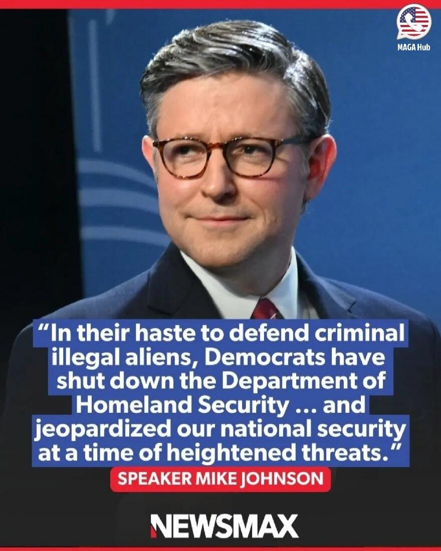 In their haste to defend criminal illegal aliens, Democrats have shut down the Department of Homeland Security ... and jeopardized our national security at a time of heightened threats. SPEAKER MIKE JOHNSON NEWSMAX MAGA Hub