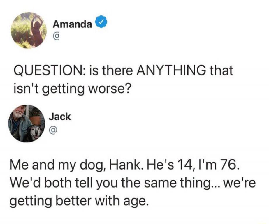 QUESTION: is there ANYTHING that isn't getting worse? Me and my dog, Hank. He's 14, I'm 76. We'd both tell you the same thing... we're getting better with age.