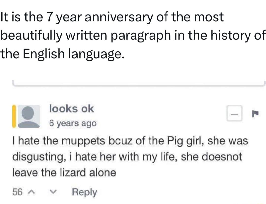 Itis the 7 year anniversary of the most beautifully written paragraph in the history of the English language looks ok 6 years ago hate the muppets bcuz of the Pig girl she was disgusting i hate her with my life she doesnot leave the lizard alone 56 v Reply